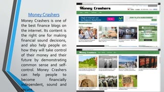 Money Crashers
Money Crashers is one of
the best finance blogs on
the internet. Its content is
the right one for making
financial sound decisions,
and also help people on
how they will take control
of their money and their
future by demonstrating
common sense and self-
control. Money Crashers
can help people to
become financially
independent, sound and
secure.
 