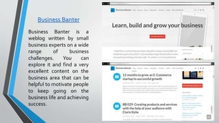 Business Banter
Business Banter is a
weblog written by small
business experts on a wide
range of business
challenges. You can
explore it and find a very
excellent content on the
business area that can be
helpful to motivate people
to keep going on the
business life and achieving
success.
 