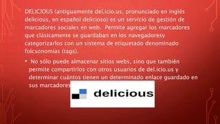 DELICIOUS (antiguamente del.icio.us, pronunciado en inglés
delicious, en español delicioso) es un servicio de gestión de
marcadores sociales en web. Permite agregar los marcadores
que clásicamente se guardaban en los navegadoresy
categorizarlos con un sistema de etiquetado denominado
folcsonomías (tags).
• No sólo puede almacenar sitios webs, sino que también
permite compartirlos con otros usuarios de del.icio.us y
determinar cuántos tienen un determinado enlace guardado en
sus marcadores.
 