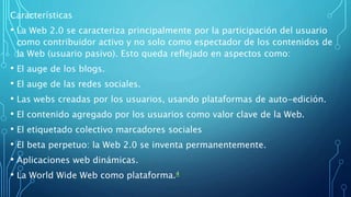 Características
• La Web 2.0 se caracteriza principalmente por la participación del usuario
como contribuidor activo y no solo como espectador de los contenidos de
la Web (usuario pasivo). Esto queda reflejado en aspectos como:
• El auge de los blogs.
• El auge de las redes sociales.
• Las webs creadas por los usuarios, usando plataformas de auto-edición.
• El contenido agregado por los usuarios como valor clave de la Web.
• El etiquetado colectivo marcadores sociales
• El beta perpetuo: la Web 2.0 se inventa permanentemente.
• Aplicaciones web dinámicas.
• La World Wide Web como plataforma.4
 