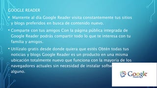GOOGLE READER
• Mantente al día Google Reader visita constantemente tus sitios
y blogs preferidos en busca de contenido nuevo.
• Comparte con tus amigos Con la página pública integrada de
Google Reader podrás compartir todo lo que te interesa con tu
familia y amigos.
• Utilízalo gratis desde donde quiera que estés Obtén todas tus
noticias y blogs Google Reader es un producto en una misma
ubicación totalmente nuevo que funciona con la mayoría de los
navegadores actuales sin necesidad de instalar software
alguno.
 