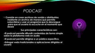 PODCAST
• Consiste en crear archivos de sonido y distribuirlos
mediante un archivo de manera que permita
subscribirse y usar un programa que lo descargue
,para que el usuario lo escuche en el momento que
desee
Sus principales características son:
-El podcast permite difundir contenidos de forma simple
sobre la plataforma web en audio
-El podcast permite dirigirse a un público específico.
-Entregar webs tradicionales a aplicaciones dirigidas al
usuario
 