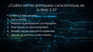 ¿Cuáles son las principales características de
la Web 2.0?
• La Web 2.0 debe permitir:
1. Leer y escribir.
2. Potenciar la participación y la interacción.
3. Estar basada en micro-contenidos.
4. Permitir unir los estos micro-contenidos
5. Además de recibirlos, poder crearlos.
 