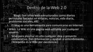 Dentro de la Web 2.0
• Los Blogs: Son sitios web estructurados como diarios
personales basados en enlaces, noticias, vida diaria,
problemas sociales, etc.
I. El blog es una herramienta para comunicarse en Internet.
• Wikis: La Wiki es una pagina web editable por cualquier
usuario.
I. Sirve para plasmar en ella cualquier idea o proyecto
colaborativo. Dan información y ayudan al entendimiento.
(Wikipedia es la Wiki por excelencia.)
 
