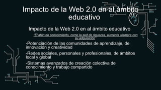 Impacto de la Web 2.0 en al ámbito
educativo
Impacto de la Web 2.0 en al ámbito educativo
“El afán de conocimiento, como la sed de riquezas, aumenta siempre con
su adquisición”
-Potenciación de las comunidades de aprendizaje, de
innovación y creatividad
-Redes sociales, personales y profesionales, de ámbitos
local y global
-Sistemas avanzados de creación colectiva de
conocimiento y trabajo compartido
 