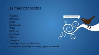 Las mas conocidas
• YouTube
• BitTorrent
• Gmail
• Blogs varios
• Wikis
• MP3.com
• Facebook
• Twitter
• Instagram
• Tuenti (es broma jajá Saludos)
¿Podríais vivir sin ellas? – es una pregunta de verdad.
 