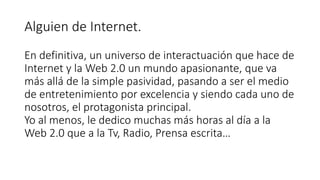 Alguien de Internet.
En definitiva, un universo de interactuación que hace de
Internet y la Web 2.0 un mundo apasionante, que va
más allá de la simple pasividad, pasando a ser el medio
de entretenimiento por excelencia y siendo cada uno de
nosotros, el protagonista principal.
Yo al menos, le dedico muchas más horas al día a la
Web 2.0 que a la Tv, Radio, Prensa escrita…
 