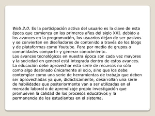 Web 2.0. Es la participación activa del usuario es la clave de esta
época que comienza en los primeros años del siglo XXI. debido a
los avances en la programación, los usuarios dejan de ser pasivos
y se convierten en diseñadores de contenido a través de los blogs
y de plataformas como Youtube. Para por medio de grupos o
comunidades compartir y generar conocimiento.
Los avances tecnológicos en nuestra época son cada vez mayores
y la sociedad en general está integrada dentro de estos avances.
La educación debe aprovechar esta serie de recursos no sólo
como algo destinado únicamente al ocio, sino que los debe
contemplar como una serie de herramientas de trabajo que deben
ser aprovechadas ya que, didácticamente, desarrollan una serie
de habilidades que posteriormente van a ser utilizadas en el
mercado laboral o de aprendizaje propio investigación que
promueven la calidad de los procesos educativos y la
permanencia de los estudiantes en el sistema.
 