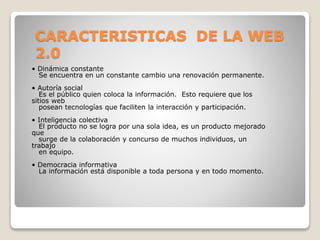 CARACTERISTICAS DE LA WEB
2.0
• Dinámica constante
Se encuentra en un constante cambio una renovación permanente.
• Autoría social
Es el público quien coloca la información. Esto requiere que los
sitios web
posean tecnologías que faciliten la interacción y participación.
• Inteligencia colectiva
El producto no se logra por una sola idea, es un producto mejorado
que
surge de la colaboración y concurso de muchos individuos, un
trabajo
en equipo.
• Democracia informativa
La información está disponible a toda persona y en todo momento.
 