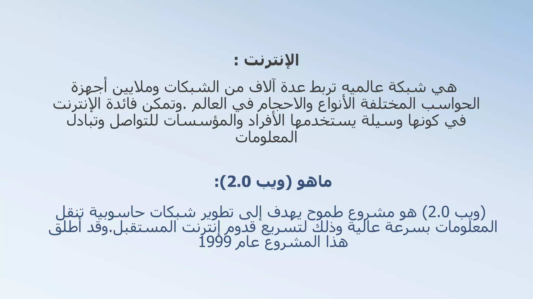 ‫ماهو‬(‫ويب‬2.0:)
(‫ويب‬2.0)‫تنقل‬ ‫حاسوبية‬ ‫شبكات‬ ‫تطوير‬ ‫إلى‬ ‫يهدف‬ ‫طموح‬ ‫مشروع‬ ‫هو‬
‫إنترنت‬ ‫قدوم‬ ‫لتسريع‬ ‫وذلك‬ ‫عالية‬ ‫بسرعة‬ ‫المعلومات‬‫المستقبل‬.‫وقد‬‫أطلق‬
‫عام‬ ‫المشروع‬ ‫هذا‬1999
‫اإلنترنت‬:
‫أجهزة‬ ‫وماليين‬ ‫الشبكات‬ ‫من‬ ‫آالف‬ ‫عدة‬ ‫تربط‬ ‫عالميه‬ ‫شبكة‬ ‫هي‬
‫العالم‬ ‫في‬ ‫واالحجام‬ ‫األنواع‬ ‫المختلفة‬ ‫الحواسب‬.‫اإلنترنت‬ ‫فائدة‬ ‫وتمكن‬
‫وتبادل‬ ‫للتواصل‬ ‫والمؤسسات‬ ‫األفراد‬ ‫يستخدمها‬ ‫وسيلة‬ ‫كونها‬ ‫في‬
‫المعلومات‬
 