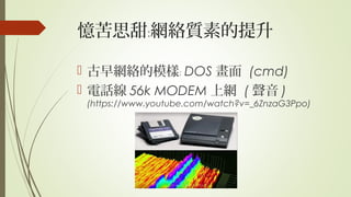 憶苦思甜 網絡質素的提升﹕
 古早網絡的模樣﹕ DOS 畫面 (cmd)
 電話線 56k MODEM 上網 ( 聲音 )
(https://www.youtube.com/watch?v=_6ZnzaG3Ppo)
 