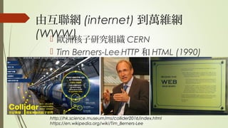 由互聯網 (internet) 到萬維網
(WWW) 歐洲核子研究組織 CERN
 Tim Berners-Lee HTTP﹕ 和 HTML (1990)
http://hk.science.museum/ms/collider2016/index.html
https://en.wikipedia.org/wiki/Tim_Berners-Lee
 