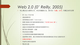 Web 2.0 (0’ Reilly, 2005)
 核心概念是互動與分享，所有的網路行為，都可用「互動、分享」的概念來作詮釋
。
 將 Web 作為平臺
 駕馭群體智慧
 資料將變成未來的「 Intel inside 」
 軟體不斷發行與升級的循環將會終結（“永久的 Beta 版” )
 輕量型程序設計模型
 通過內容和服務的聯合使輕量的業務模型可行
 軟件執行將跨越單一設備
 豐富的使用者體驗
 分享和參與的架構所驅動的網絡效應
 通過帶動分散的、獨立的開發者把各個系統和網站組合形成大彙集的改革
 拉動長尾的能力
 快速的反應與功能新增
 雙向的互動
 
