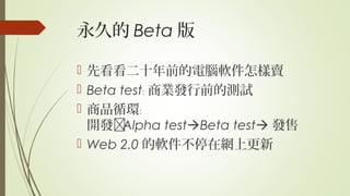 永久的 Beta 版
 先看看二十年前的電腦軟件怎樣賣
 Beta test﹕ 商業發行前的測試
 商品循環﹕
開發Alpha testBeta test 發售
 Web 2.0 的軟件不停在網上更新
 