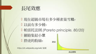 長尾效應
 現在超級市場有多少種雀巢雪糕﹖
 以前有多少種﹖
 帕雷托法則 (Pareto principle, 80/20)
 網絡集結小眾
 胖虎的粉絲﹖
https://zh.wikipedia.org/wiki/ 長尾
銷量
商品種類
 