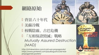 網絡原始
 背景 六十年代﹕
 美蘇冷戰
 核戰陰霾、古巴危機
 「互相保證毀滅」戰略
Mutually Assured Destruction
(MAD)
http://mtviewmirror.com/cold-war-propaganda/
https://www.pinterest.com/paulbogush/cold-war-
propaganda-posters/
 