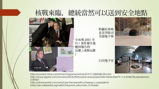 核戰來臨，總統當然可以送到安全地點
http://content.time.com/time/magazine/article/0,9171,2069582,00.html
http://www.sfgate.com/movies/article/Persuasive-and-passionate-Fahrenheit-9-11-is-2746736.php#photo-
2187431
http://uknowworld.com/what-are-the-benefits-of-being-u-s-president/
https://en.wikipedia.org/wiki/Cheyenne_Mountain_Complex
白宮地下室
科羅拉多州
北美空防司
令部地下堡
小布殊 2001 年
911 事件發生後
聽到報告的
反應 ( 或無反應
)
 