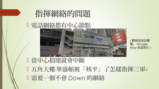 指揮網絡的問題
 電話網絡都有中心節點
 當中心損壞就會中斷
 五角大樓 華盛頓被「核平」了怎樣指揮三軍﹕ ﹖
 需要一個不會 Down 的網絡
( 觀塘道電話機
樓， Google
Map 街道照片 )
 