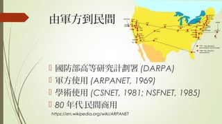 由軍方到民間
 國防部高等研究計劃署 (DARPA)
 軍方使用 (ARPANET, 1969)
 學術使用 (CSNET, 1981; NSFNET, 1985)
 80 年代 民間商用﹕
https://en.wikipedia.org/wiki/ARPANET
 