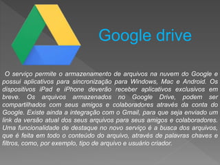 O serviço permite o armazenamento de arquivos na nuvem do Google e
possui aplicativos para sincronização para Windows, Mac e Android. Os
dispositivos iPad e iPhone deverão receber aplicativos exclusivos em
breve. Os arquivos armazenados no Google Drive, podem ser
compartilhados com seus amigos e colaboradores através da conta do
Google. Existe ainda a integração com o Gmail, para que seja enviado um
link da versão atual dos seus arquivos para seus amigos e colaboradores.
Uma funcionalidade de destaque no novo serviço é a busca dos arquivos,
que é feita em todo o conteúdo do arquivo, através de palavras chaves e
filtros, como, por exemplo, tipo de arquivo e usuário criador.
Google drive
 