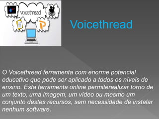 O Voicethread ferramenta com enorme potencial
educativo que pode ser aplicado a todos os níveis de
ensino. Esta ferramenta online permiterealizar torno de
um texto, uma imagem, um vídeo ou mesmo um
conjunto destes recursos, sem necessidade de instalar
nenhum software.
Voicethread
 