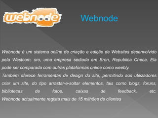 Webnode
Webnode é um sistema online de criação e edição de Websites desenvolvido
pela Westcom, sro, uma empresa sediada em Bron, Republica Checa. Ela
pode ser comparada com outras plataformas online como weebly.
Também oferece ferramentas de design do site, permitindo aos utilizadores
criar um site, do tipo arrastar-e-soltar elementos, tais como blogs, fóruns,
bibliotecas de fotos, caixas de feedback, etc.
Webnode actualmente regista mais de 15 milhões de clientes
 