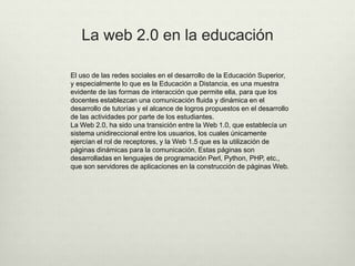 La web 2.0 en la educación
El uso de las redes sociales en el desarrollo de la Educación Superior,
y especialmente lo que es la Educación a Distancia, es una muestra
evidente de las formas de interacción que permite ella, para que los
docentes establezcan una comunicación fluida y dinámica en el
desarrollo de tutorías y el alcance de logros propuestos en el desarrollo
de las actividades por parte de los estudiantes.
La Web 2.0, ha sido una transición entre la Web 1.0, que establecía un
sistema unidireccional entre los usuarios, los cuales únicamente
ejercían el rol de receptores, y la Web 1.5 que es la utilización de
páginas dinámicas para la comunicación. Estas páginas son
desarrolladas en lenguajes de programación Perl, Python, PHP, etc.,
que son servidores de aplicaciones en la construcción de páginas Web.
 