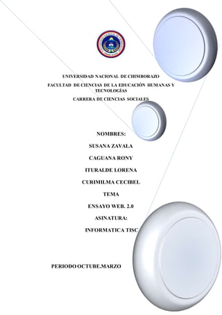 UNIVERSIDAD NACIONAL DE CHIMBORAZO
FACULTAD DE CIENCIAS DE LA EDUCACIÓN HUMANAS Y
TECNOLOGÍAS
CARRERA DE CIENCIAS SOCIALES
NOMBRES:
SUSANA ZAVALA
CAGUANA RONY
ITURALDE LORENA
CURIMILMA CECIBEL
TEMA
ENSAYO WEB. 2.0
ASINATURA:
INFORMATICA TISC
PERIODO OCTUBE.MARZO
LA WEB 2.0 EN LA