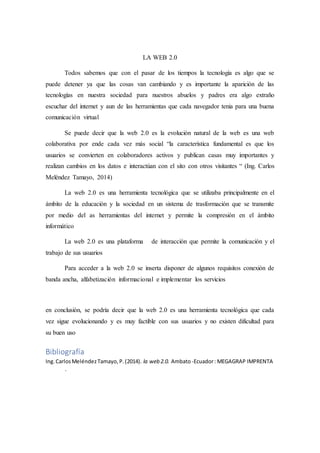 LA WEB 2.0
Todos sabemos que con el pasar de los tiempos la tecnología es algo que se
puede detener ya que las cosas van cambiando y es importante la aparición de las
tecnologías en nuestra sociedad para nuestros abuelos y padres era algo extraño
escuchar del internet y aun de las herramientas que cada navegador tenia para una buena
comunicación virtual
Se puede decir que la web 2.0 es la evolución natural de la web es una web
colaborativa por ende cada vez más social “la característica fundamental es que los
usuarios se convierten en colaboradores activos y publican casas muy importantes y
realizan cambios en los datos e interactúan con el sito con otros visitantes “ (Ing. Carlos
Meléndez Tamayo, 2014)
La web 2.0 es una herramienta tecnológica que se utilizaba principalmente en el
ámbito de la educación y la sociedad en un sistema de trasformación que se transmite
por medio del as herramientas del internet y permite la compresión en el ámbito
informático
La web 2.0 es una plataforma de interacción que permite la comunicación y el
trabajo de sus usuarios
Para acceder a la web 2.0 se inserta disponer de algunos requisitos conexión de
banda ancha, alfabetización informacional e implementar los servicios
en conclusión, se podría decir que la web 2.0 es una herramienta tecnológica que cada
vez sigue evolucionando y es muy factible con sus usuarios y no existen dificultad para
su buen uso
Bibliografía
Ing.CarlosMeléndezTamayo,P.(2014). la web 2.0. Ambato-Ecuador: MEGAGRAP IMPRENTA
.