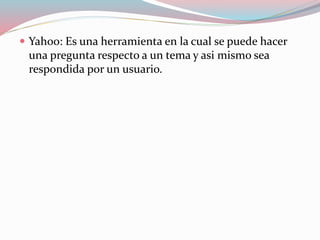  Yahoo: Es una herramienta en la cual se puede hacer
una pregunta respecto a un tema y asi mismo sea
respondida por un usuario.
 