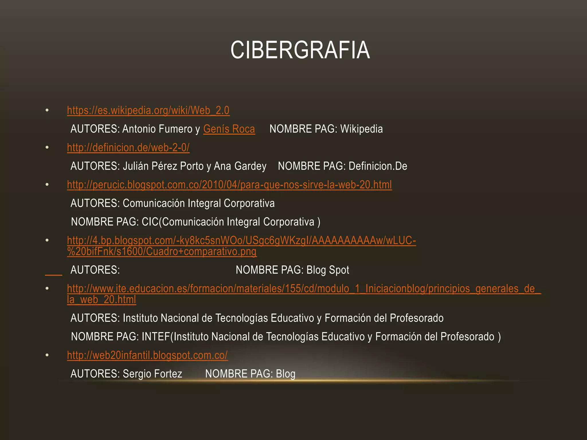 CIBERGRAFIA
• https://es.wikipedia.org/wiki/Web_2.0
AUTORES: Antonio Fumero y Genís Roca NOMBRE PAG: Wikipedia
• http://definicion.de/web-2-0/
AUTORES: Julián Pérez Porto y Ana Gardey NOMBRE PAG: Definicion.De
• http://perucic.blogspot.com.co/2010/04/para-que-nos-sirve-la-web-20.html
AUTORES: Comunicación Integral Corporativa
NOMBRE PAG: CIC(Comunicación Integral Corporativa )
• http://4.bp.blogspot.com/-ky8kc5snWOo/USgc6gWKzgI/AAAAAAAAAAw/wLUC-
%20bifFnk/s1600/Cuadro+comparativo.png
AUTORES: NOMBRE PAG: Blog Spot
• http://www.ite.educacion.es/formacion/materiales/155/cd/modulo_1_Iniciacionblog/principios_generales_de_
la_web_20.html
AUTORES: Instituto Nacional de Tecnologías Educativo y Formación del Profesorado
NOMBRE PAG: INTEF(Instituto Nacional de Tecnologías Educativo y Formación del Profesorado )
• http://web20infantil.blogspot.com.co/
AUTORES: Sergio Fortez NOMBRE PAG: Blog
 