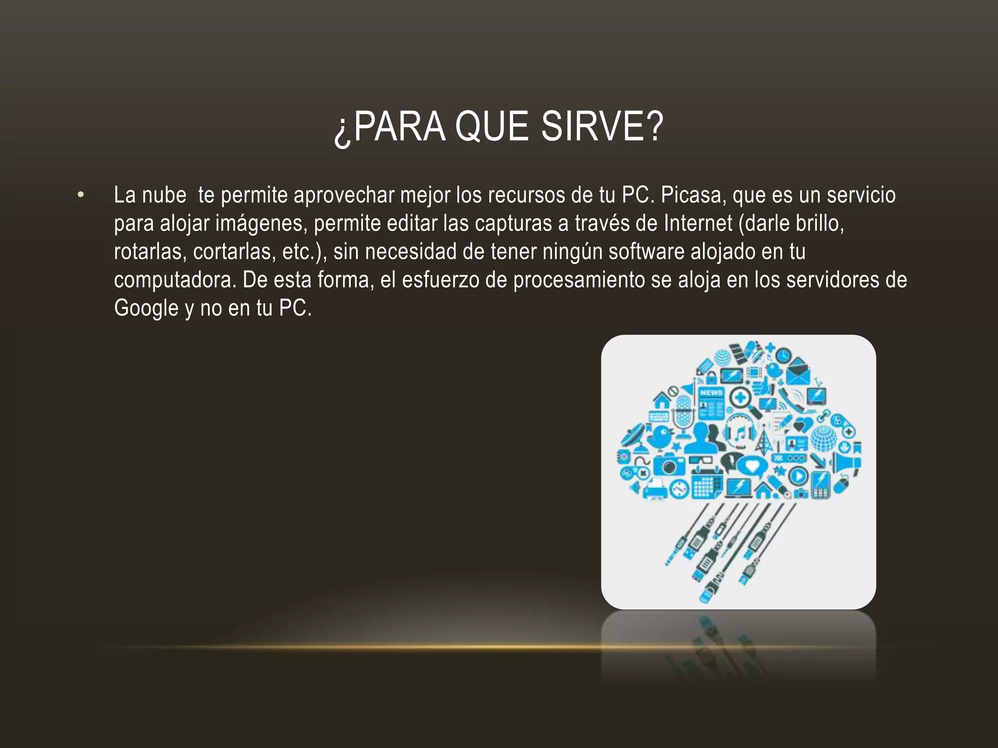 ¿PARA QUE SIRVE?
• La nube te permite aprovechar mejor los recursos de tu PC. Picasa, que es un servicio
para alojar imágenes, permite editar las capturas a través de Internet (darle brillo,
rotarlas, cortarlas, etc.), sin necesidad de tener ningún software alojado en tu
computadora. De esta forma, el esfuerzo de procesamiento se aloja en los servidores de
Google y no en tu PC.
 