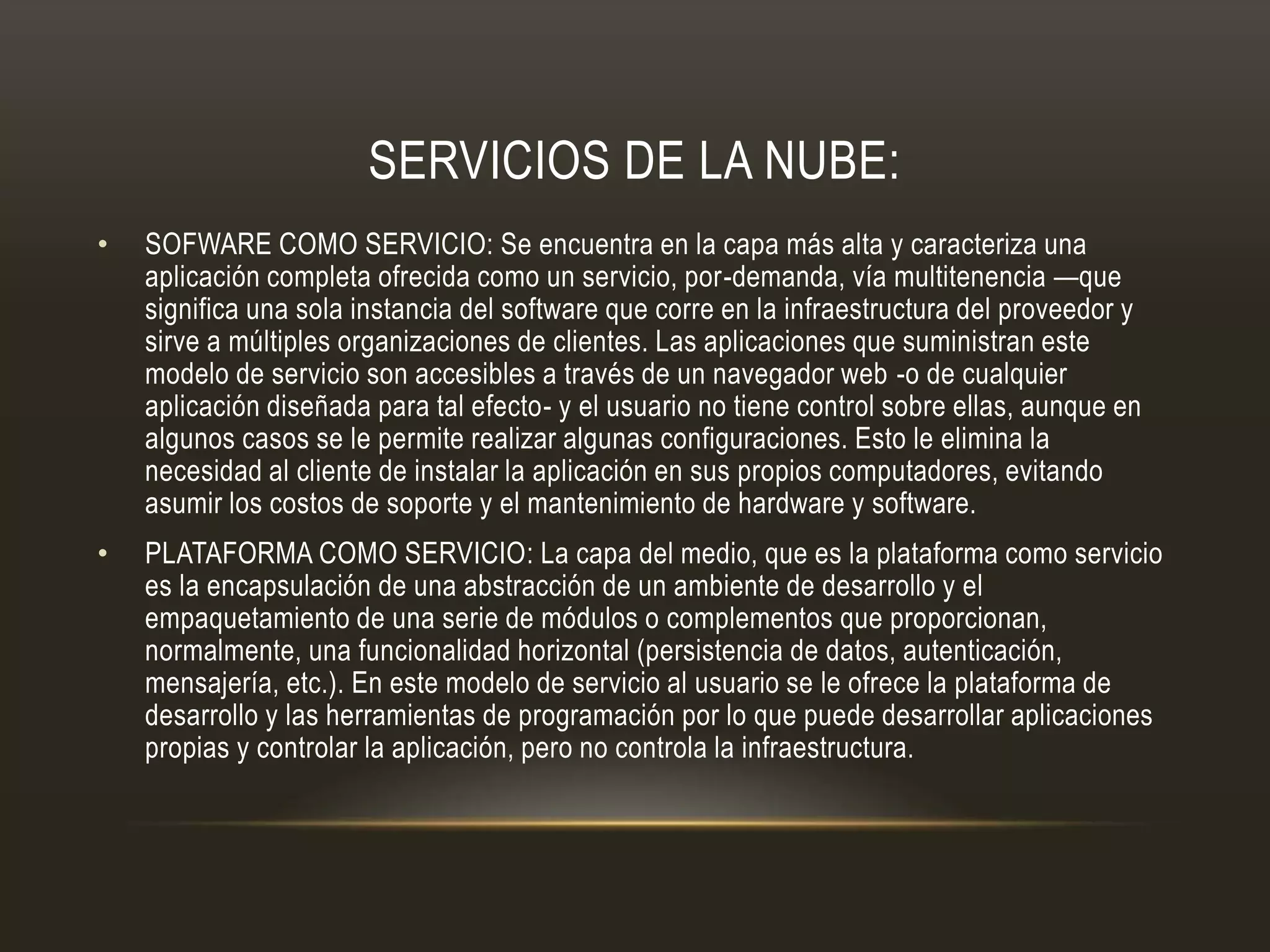SERVICIOS DE LA NUBE:
• SOFWARE COMO SERVICIO: Se encuentra en la capa más alta y caracteriza una
aplicación completa ofrecida como un servicio, por-demanda, vía multitenencia —que
significa una sola instancia del software que corre en la infraestructura del proveedor y
sirve a múltiples organizaciones de clientes. Las aplicaciones que suministran este
modelo de servicio son accesibles a través de un navegador web -o de cualquier
aplicación diseñada para tal efecto- y el usuario no tiene control sobre ellas, aunque en
algunos casos se le permite realizar algunas configuraciones. Esto le elimina la
necesidad al cliente de instalar la aplicación en sus propios computadores, evitando
asumir los costos de soporte y el mantenimiento de hardware y software.
• PLATAFORMA COMO SERVICIO: La capa del medio, que es la plataforma como servicio
es la encapsulación de una abstracción de un ambiente de desarrollo y el
empaquetamiento de una serie de módulos o complementos que proporcionan,
normalmente, una funcionalidad horizontal (persistencia de datos, autenticación,
mensajería, etc.). En este modelo de servicio al usuario se le ofrece la plataforma de
desarrollo y las herramientas de programación por lo que puede desarrollar aplicaciones
propias y controlar la aplicación, pero no controla la infraestructura.
 