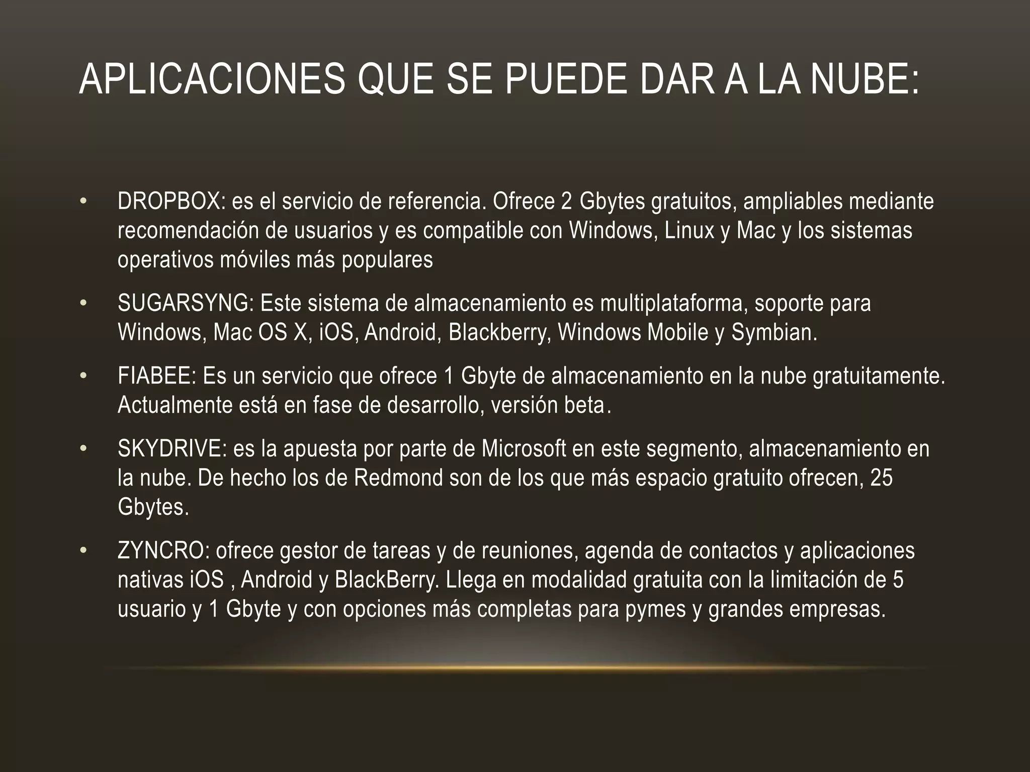 APLICACIONES QUE SE PUEDE DAR A LA NUBE:
• DROPBOX: es el servicio de referencia. Ofrece 2 Gbytes gratuitos, ampliables mediante
recomendación de usuarios y es compatible con Windows, Linux y Mac y los sistemas
operativos móviles más populares
• SUGARSYNG: Este sistema de almacenamiento es multiplataforma, soporte para
Windows, Mac OS X, iOS, Android, Blackberry, Windows Mobile y Symbian.
• FIABEE: Es un servicio que ofrece 1 Gbyte de almacenamiento en la nube gratuitamente.
Actualmente está en fase de desarrollo, versión beta.
• SKYDRIVE: es la apuesta por parte de Microsoft en este segmento, almacenamiento en
la nube. De hecho los de Redmond son de los que más espacio gratuito ofrecen, 25
Gbytes.
• ZYNCRO: ofrece gestor de tareas y de reuniones, agenda de contactos y aplicaciones
nativas iOS , Android y BlackBerry. Llega en modalidad gratuita con la limitación de 5
usuario y 1 Gbyte y con opciones más completas para pymes y grandes empresas.
 