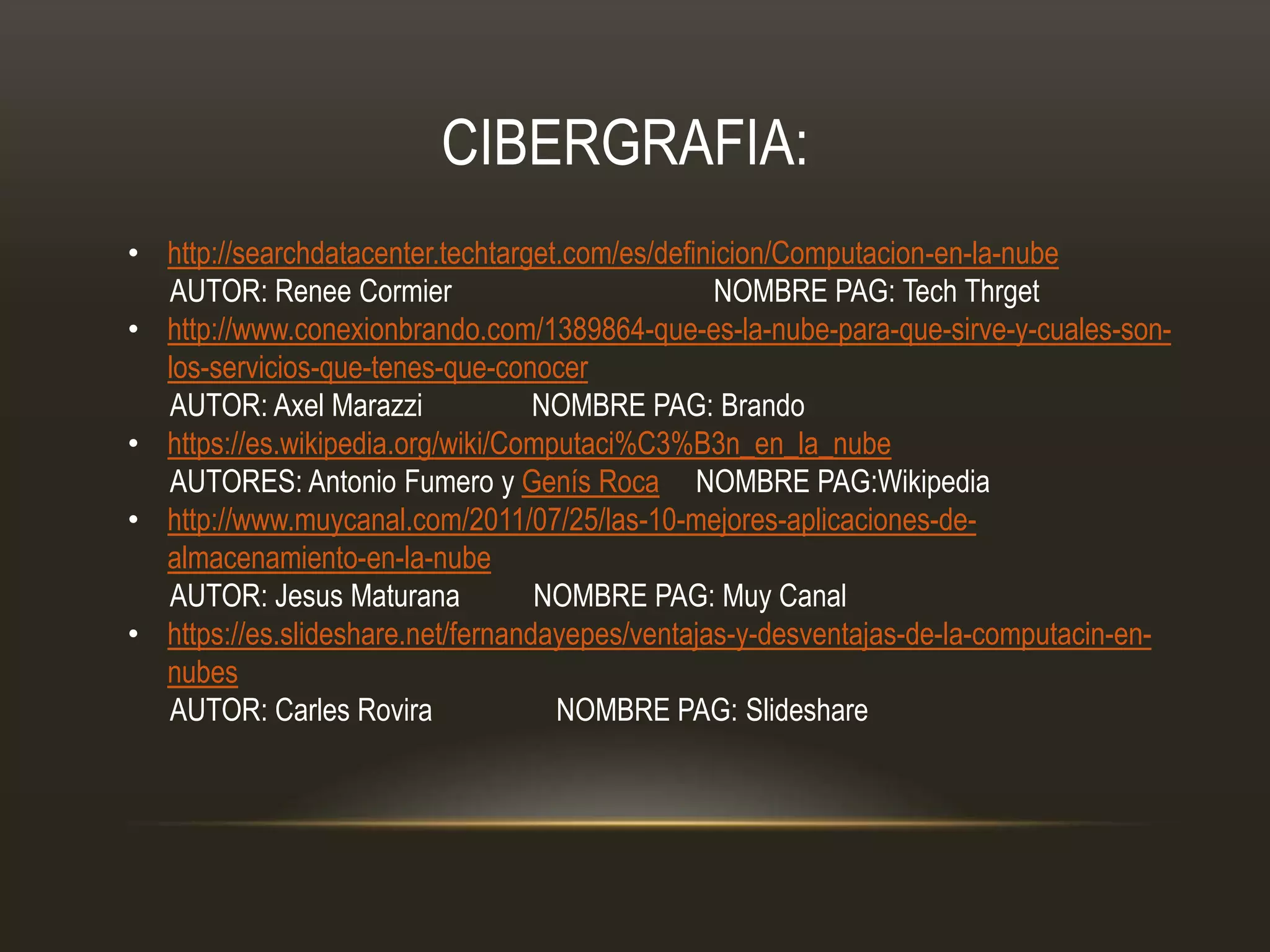 • http://searchdatacenter.techtarget.com/es/definicion/Computacion-en-la-nube
AUTOR: Renee Cormier NOMBRE PAG: Tech Thrget
• http://www.conexionbrando.com/1389864-que-es-la-nube-para-que-sirve-y-cuales-son-
los-servicios-que-tenes-que-conocer
AUTOR: Axel Marazzi NOMBRE PAG: Brando
• https://es.wikipedia.org/wiki/Computaci%C3%B3n_en_la_nube
AUTORES: Antonio Fumero y Genís Roca NOMBRE PAG:Wikipedia
• http://www.muycanal.com/2011/07/25/las-10-mejores-aplicaciones-de-
almacenamiento-en-la-nube
AUTOR: Jesus Maturana NOMBRE PAG: Muy Canal
• https://es.slideshare.net/fernandayepes/ventajas-y-desventajas-de-la-computacin-en-
nubes
AUTOR: Carles Rovira NOMBRE PAG: Slideshare
CIBERGRAFIA:
 