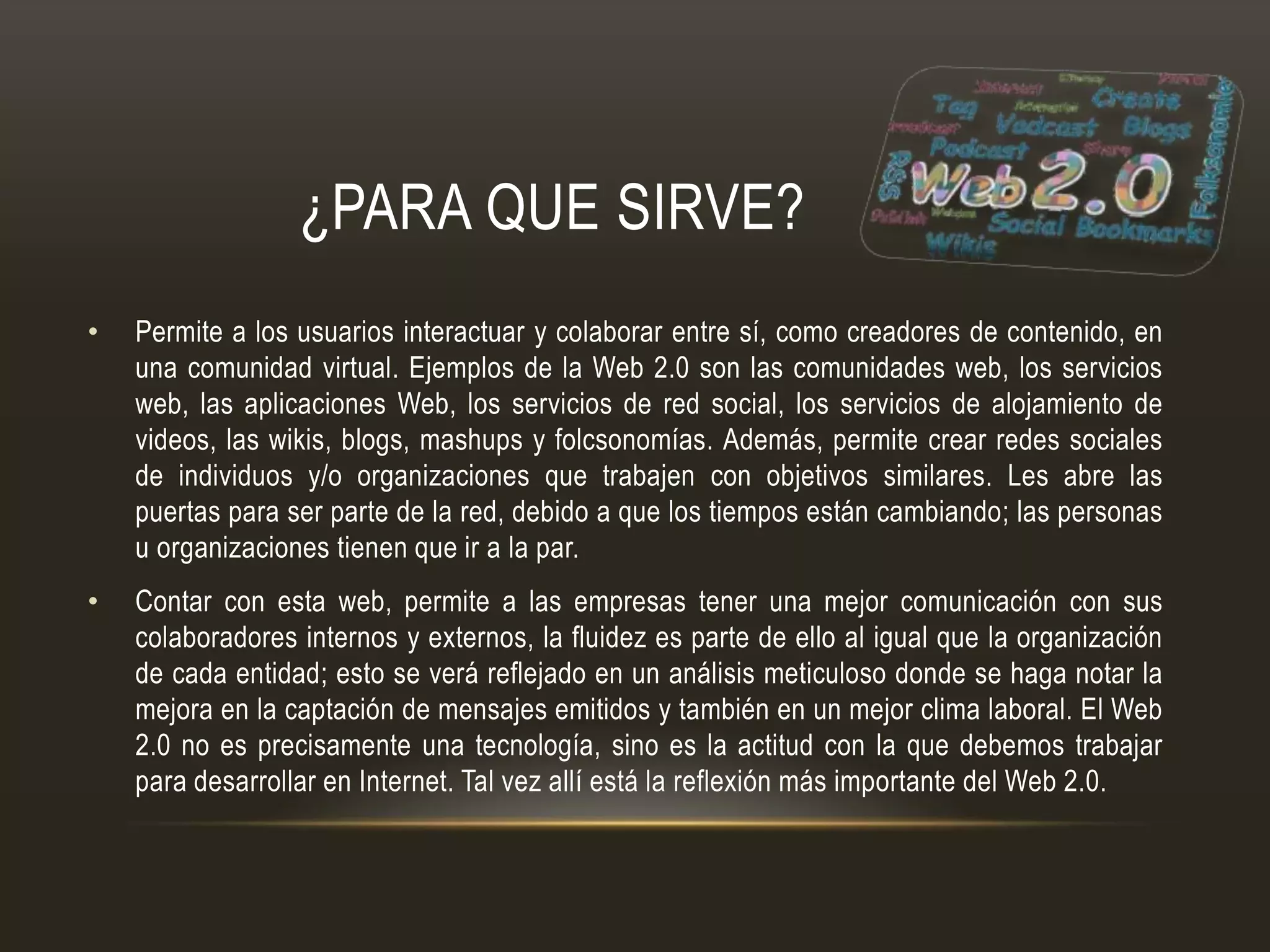¿PARA QUE SIRVE?
• Permite a los usuarios interactuar y colaborar entre sí, como creadores de contenido, en
una comunidad virtual. Ejemplos de la Web 2.0 son las comunidades web, los servicios
web, las aplicaciones Web, los servicios de red social, los servicios de alojamiento de
videos, las wikis, blogs, mashups y folcsonomías. Además, permite crear redes sociales
de individuos y/o organizaciones que trabajen con objetivos similares. Les abre las
puertas para ser parte de la red, debido a que los tiempos están cambiando; las personas
u organizaciones tienen que ir a la par.
• Contar con esta web, permite a las empresas tener una mejor comunicación con sus
colaboradores internos y externos, la fluidez es parte de ello al igual que la organización
de cada entidad; esto se verá reflejado en un análisis meticuloso donde se haga notar la
mejora en la captación de mensajes emitidos y también en un mejor clima laboral. El Web
2.0 no es precisamente una tecnología, sino es la actitud con la que debemos trabajar
para desarrollar en Internet. Tal vez allí está la reflexión más importante del Web 2.0.
 