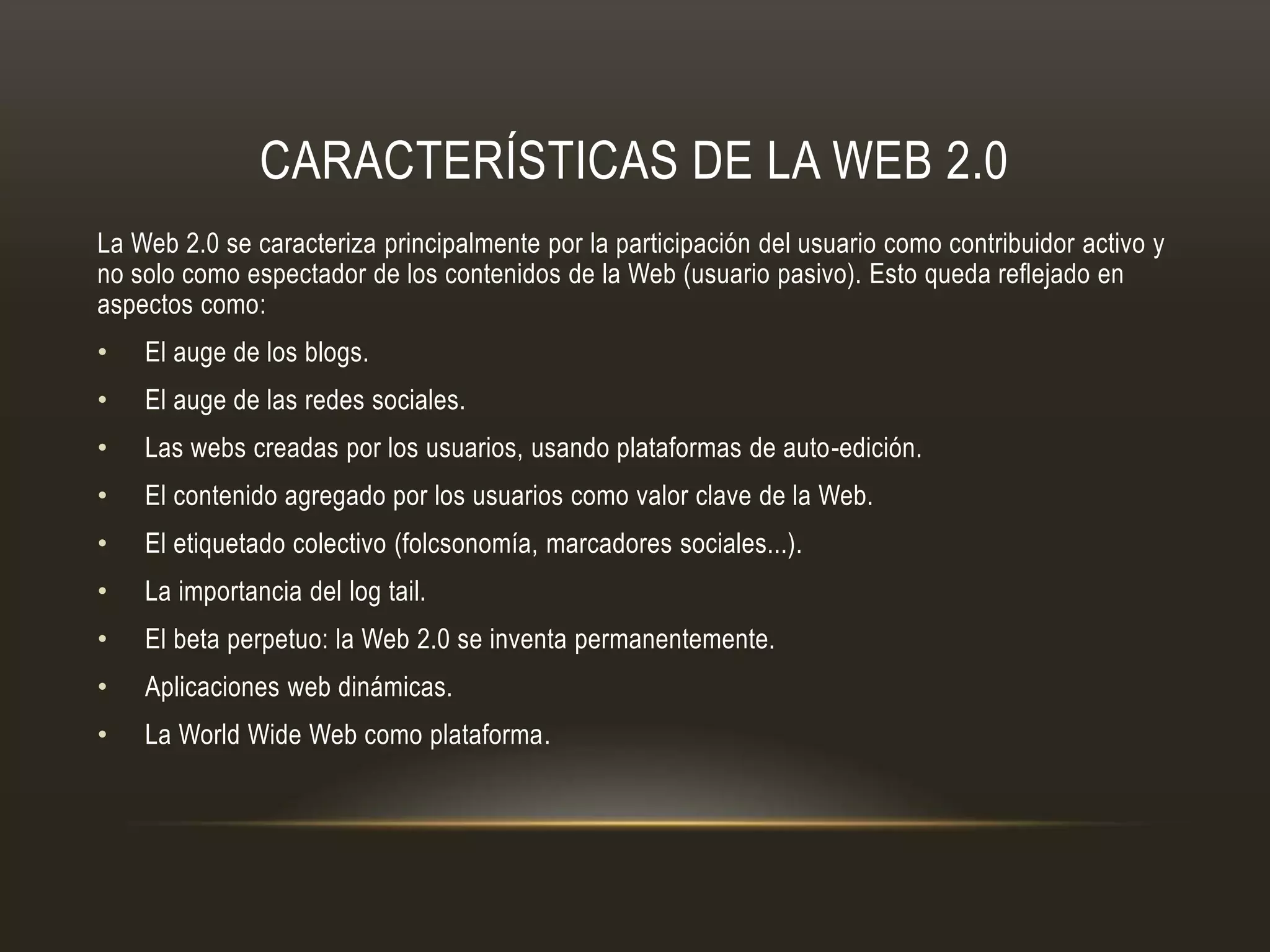 CARACTERÍSTICAS DE LA WEB 2.0
La Web 2.0 se caracteriza principalmente por la participación del usuario como contribuidor activo y
no solo como espectador de los contenidos de la Web (usuario pasivo). Esto queda reflejado en
aspectos como:
• El auge de los blogs.
• El auge de las redes sociales.
• Las webs creadas por los usuarios, usando plataformas de auto-edición.
• El contenido agregado por los usuarios como valor clave de la Web.
• El etiquetado colectivo (folcsonomía, marcadores sociales...).
• La importancia del log tail.
• El beta perpetuo: la Web 2.0 se inventa permanentemente.
• Aplicaciones web dinámicas.
• La World Wide Web como plataforma.
 