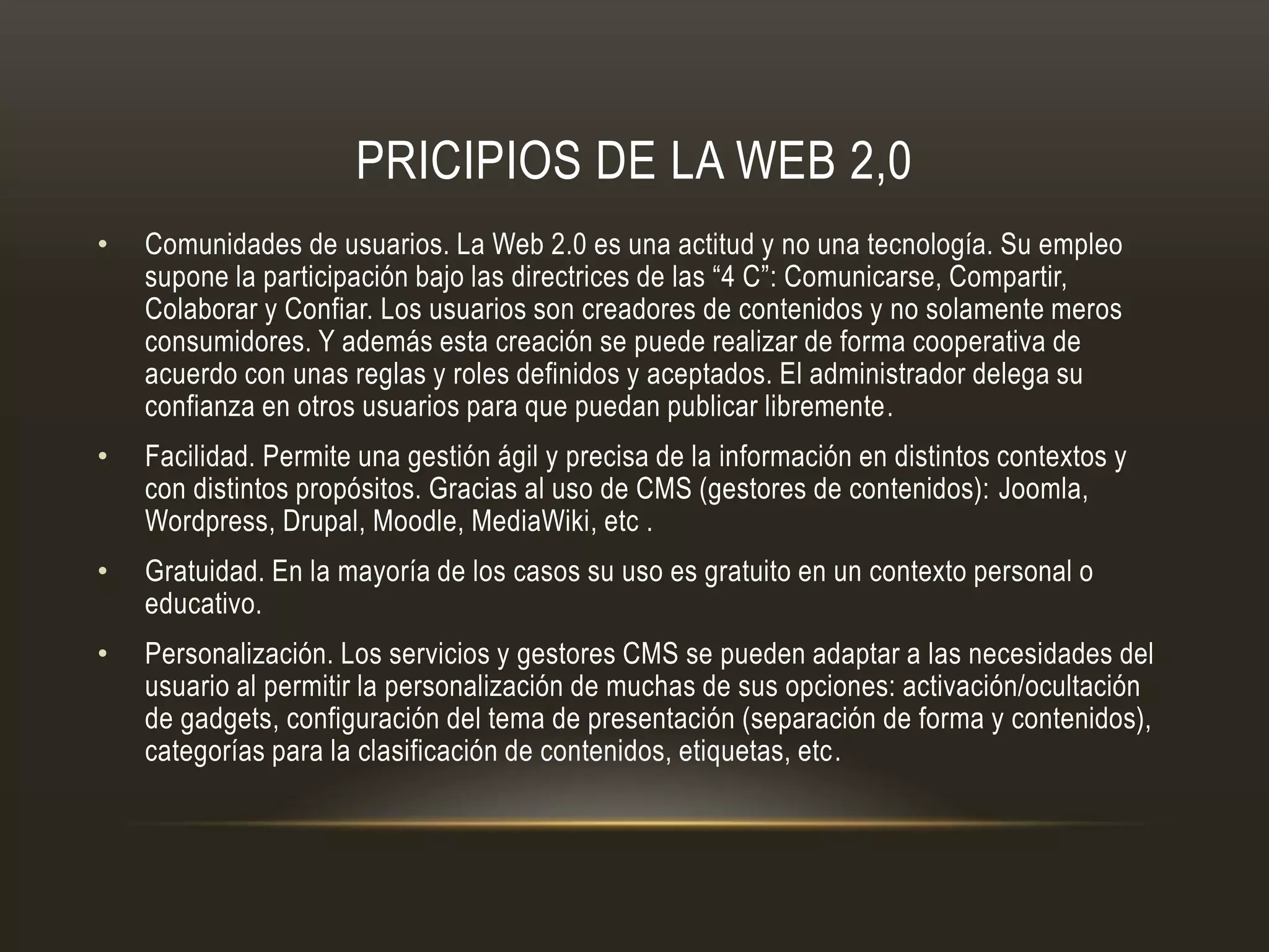 PRICIPIOS DE LA WEB 2,0
• Comunidades de usuarios. La Web 2.0 es una actitud y no una tecnología. Su empleo
supone la participación bajo las directrices de las “4 C”: Comunicarse, Compartir,
Colaborar y Confiar. Los usuarios son creadores de contenidos y no solamente meros
consumidores. Y además esta creación se puede realizar de forma cooperativa de
acuerdo con unas reglas y roles definidos y aceptados. El administrador delega su
confianza en otros usuarios para que puedan publicar libremente.
• Facilidad. Permite una gestión ágil y precisa de la información en distintos contextos y
con distintos propósitos. Gracias al uso de CMS (gestores de contenidos): Joomla,
Wordpress, Drupal, Moodle, MediaWiki, etc .
• Gratuidad. En la mayoría de los casos su uso es gratuito en un contexto personal o
educativo.
• Personalización. Los servicios y gestores CMS se pueden adaptar a las necesidades del
usuario al permitir la personalización de muchas de sus opciones: activación/ocultación
de gadgets, configuración del tema de presentación (separación de forma y contenidos),
categorías para la clasificación de contenidos, etiquetas, etc.
 