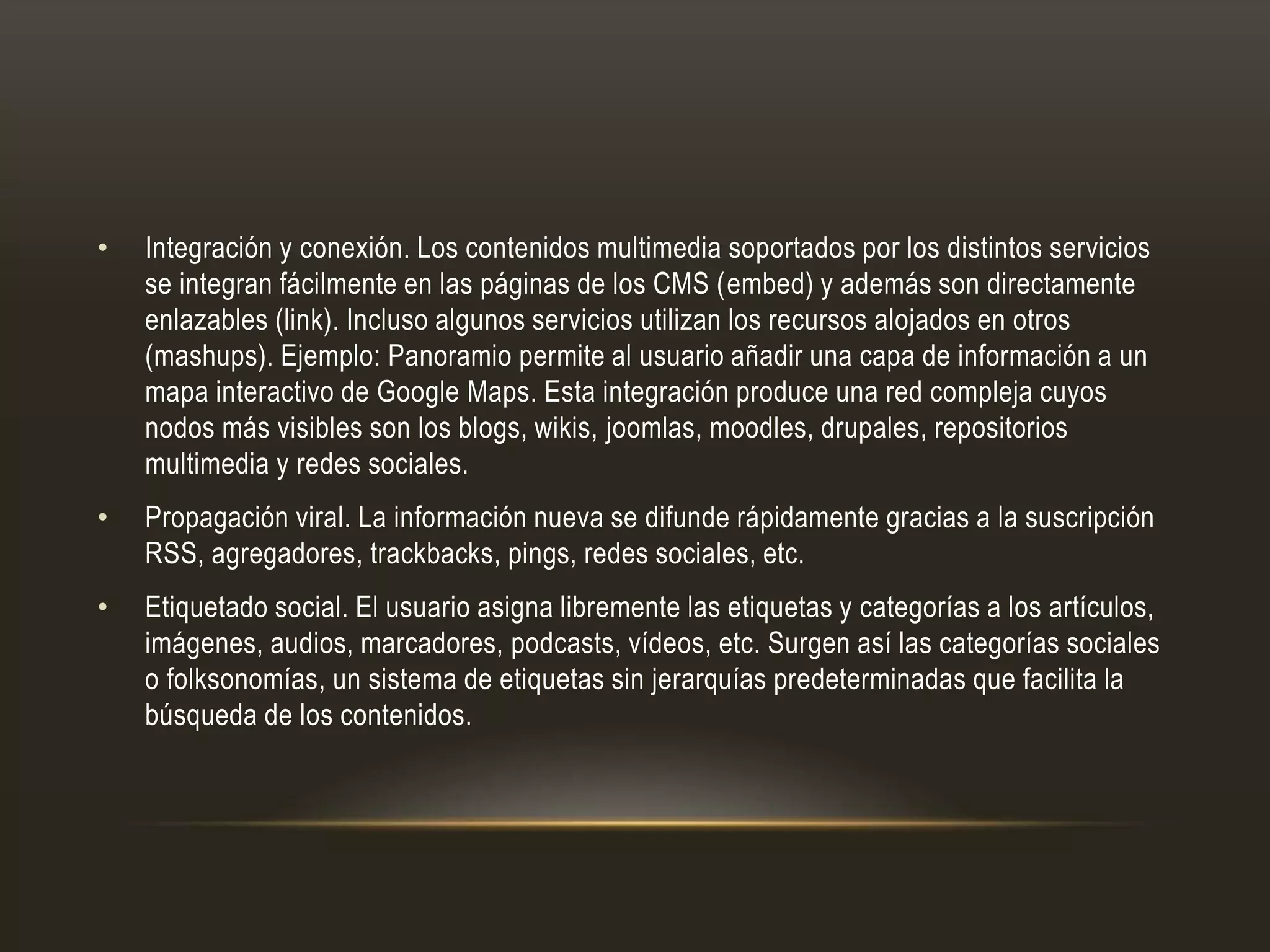 • Integración y conexión. Los contenidos multimedia soportados por los distintos servicios
se integran fácilmente en las páginas de los CMS (embed) y además son directamente
enlazables (link). Incluso algunos servicios utilizan los recursos alojados en otros
(mashups). Ejemplo: Panoramio permite al usuario añadir una capa de información a un
mapa interactivo de Google Maps. Esta integración produce una red compleja cuyos
nodos más visibles son los blogs, wikis, joomlas, moodles, drupales, repositorios
multimedia y redes sociales.
• Propagación viral. La información nueva se difunde rápidamente gracias a la suscripción
RSS, agregadores, trackbacks, pings, redes sociales, etc.
• Etiquetado social. El usuario asigna libremente las etiquetas y categorías a los artículos,
imágenes, audios, marcadores, podcasts, vídeos, etc. Surgen así las categorías sociales
o folksonomías, un sistema de etiquetas sin jerarquías predeterminadas que facilita la
búsqueda de los contenidos.
 