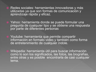  Redes sociales: herramientas innovadoras y más
utilizadas ya que son formas de comunicación y
aprendizaje rápida y eficaz.
 Yahoo: herramienta donde se puede formular una
pregunta de cualquier tipo y se obtiene una respuesta
por parte de diferentes personas
 Youtube: herramienta que permite compartir
información en formato video y también como forma
de entretenimiento de cualquier índole.
 Wikipedia: herramienta útil para buscar información
como lo son los significados, las fotos, las biografías,
entre otras y es posible encontrarla de casi cualquier
tema.
 