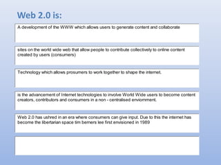 Web 2.0 is:
A development of the WWW which allows users to generate content and collaborate
Technology which allows prosumers to work together to shape the internet.
is the advancement of Internet technologies to involve World Wide users to become content
creators, contributors and consumers in a non - centralised enviornment.
Web 2.0 has ushred in an era where consumers can give input. Due to this the internet has
become the libertarian space tim berners lee first envisioned in 1989
sites on the world wide web that allow people to contribute collectively to online content
created by users (consumers)
 