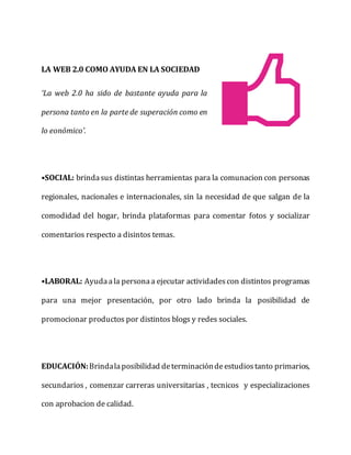 LA WEB 2.0 COMO AYUDA EN LA SOCIEDAD
‘La web 2.0 ha sido de bastante ayuda para la
persona tanto en la parte de superación como en
lo eonómico’.
•SOCIAL: brindasus distintas herramientas para la comunacion con personas
regionales, nacionales e internacionales, sin la necesidad de que salgan de la
comodidad del hogar, brinda plataformas para comentar fotos y socializar
comentarios respecto a disintos temas.
•LABORAL: Ayudaala personaa ejecutar actividadescon distintos programas
para una mejor presentación, por otro lado brinda la posibilidad de
promocionar productos por distintos blogs y redes sociales.
EDUCACIÓN:Brindalaposibilidad determinacióndeestudiostanto primarios,
secundarios , comenzar carreras universitarias , tecnicos y especializaciones
con aprobacion de calidad.
 