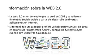 Información sobre la WEB 2.0
• La Web 2.0 es un concepto que se creó en 2003 y se refiere al
fenómeno social surgido a partir del desarrollo de diversas
aplicaciones en Internet.
• El término fue utilizado por primera vez por Darcy DiNucci en 1999,
en su artículo "Fragmented future", aunque no fue hasta 2004
cuando Tim O'Reilly lo hizo popular.
 