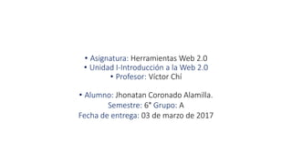 • Asignatura: Herramientas Web 2.0
• Unidad I-Introducción a la Web 2.0
• Profesor: Víctor Chí
• Alumno: Jhonatan Coronado Alamilla.
Semestre: 6° Grupo: A
Fecha de entrega: 03 de marzo de 2017
 