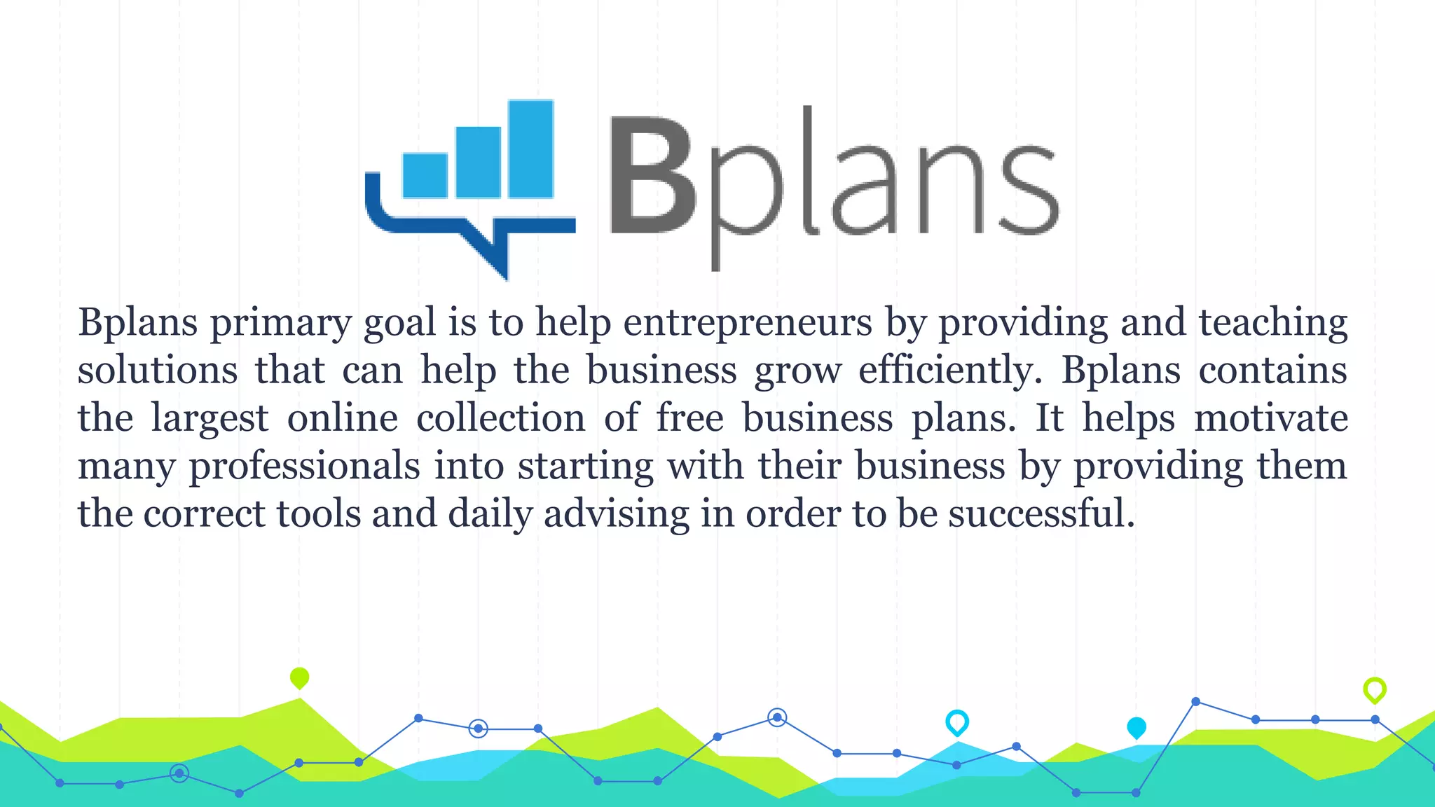 Bplans primary goal is to help entrepreneurs by providing and teaching
solutions that can help the business grow efficiently. Bplans contains
the largest online collection of free business plans. It helps motivate
many professionals into starting with their business by providing them
the correct tools and daily advising in order to be successful.
 
