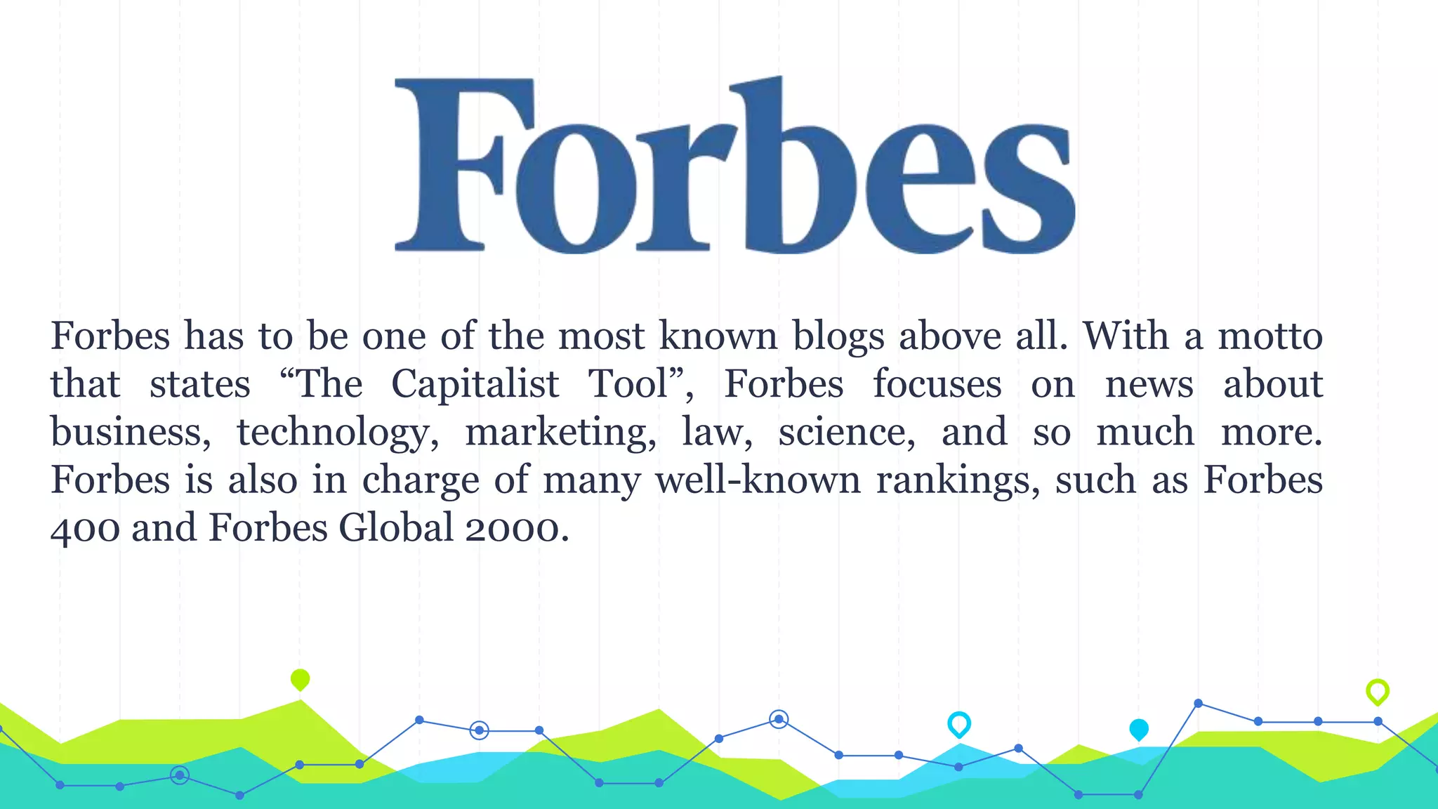 Forbes has to be one of the most known blogs above all. With a motto
that states “The Capitalist Tool”, Forbes focuses on news about
business, technology, marketing, law, science, and so much more.
Forbes is also in charge of many well-known rankings, such as Forbes
400 and Forbes Global 2000.
 