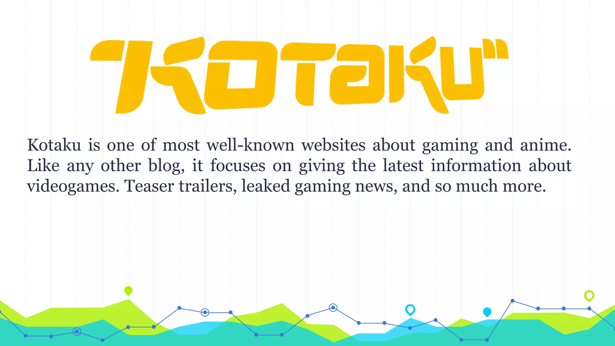 Kotaku is one of most well-known websites about gaming and anime.
Like any other blog, it focuses on giving the latest information about
videogames. Teaser trailers, leaked gaming news, and so much more.
 