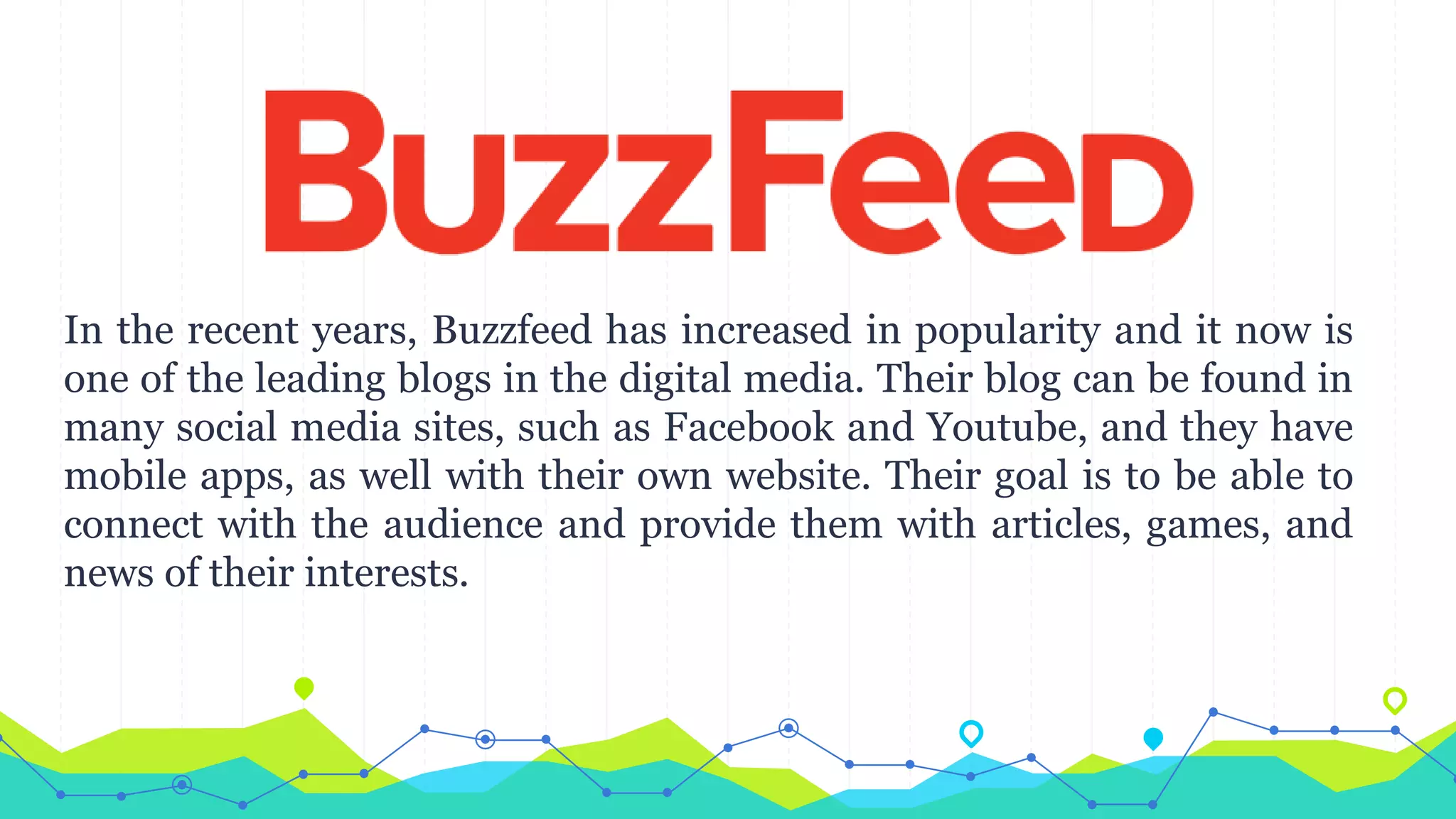 In the recent years, Buzzfeed has increased in popularity and it now is
one of the leading blogs in the digital media. Their blog can be found in
many social media sites, such as Facebook and Youtube, and they have
mobile apps, as well with their own website. Their goal is to be able to
connect with the audience and provide them with articles, games, and
news of their interests.
 