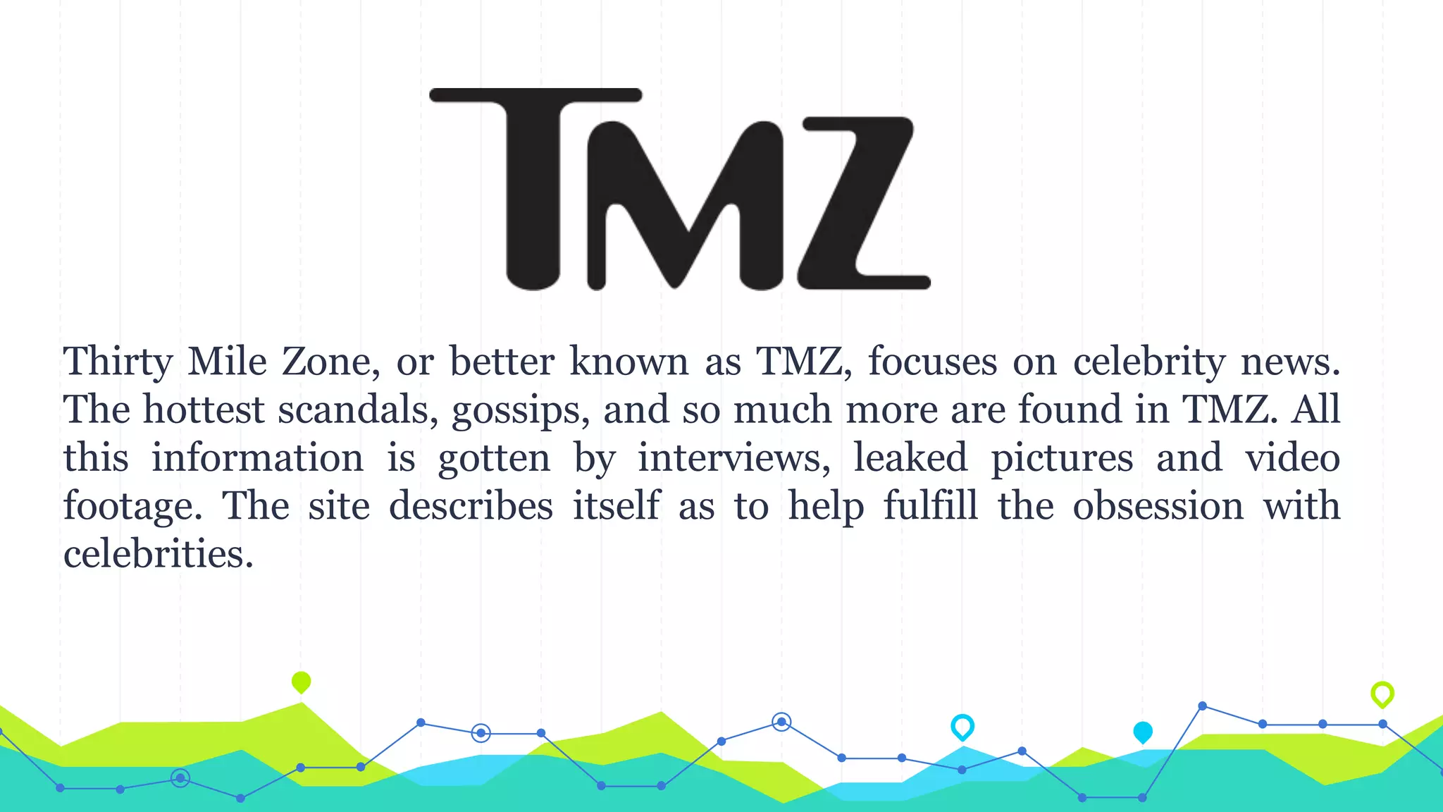 Thirty Mile Zone, or better known as TMZ, focuses on celebrity news.
The hottest scandals, gossips, and so much more are found in TMZ. All
this information is gotten by interviews, leaked pictures and video
footage. The site describes itself as to help fulfill the obsession with
celebrities.
 