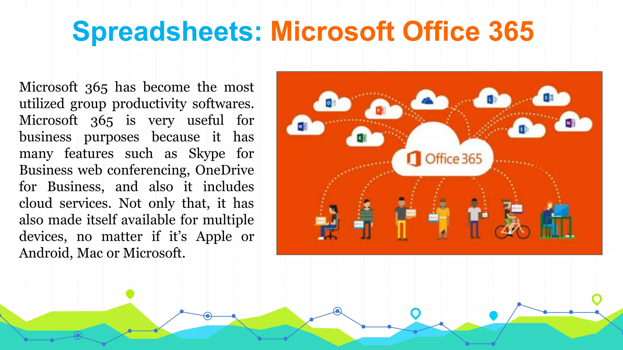 Spreadsheets: Microsoft Office 365
Microsoft 365 has become the most
utilized group productivity softwares.
Microsoft 365 is very useful for
business purposes because it has
many features such as Skype for
Business web conferencing, OneDrive
for Business, and also it includes
cloud services. Not only that, it has
also made itself available for multiple
devices, no matter if it’s Apple or
Android, Mac or Microsoft.
 
